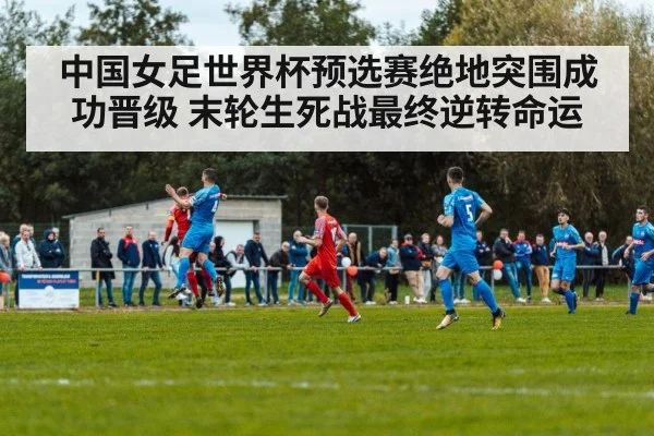 中国女足世界杯预选赛绝地突围成功晋级 末轮生死战最终逆转命运